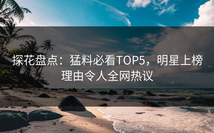探花盘点：猛料必看TOP5，明星上榜理由令人全网热议
