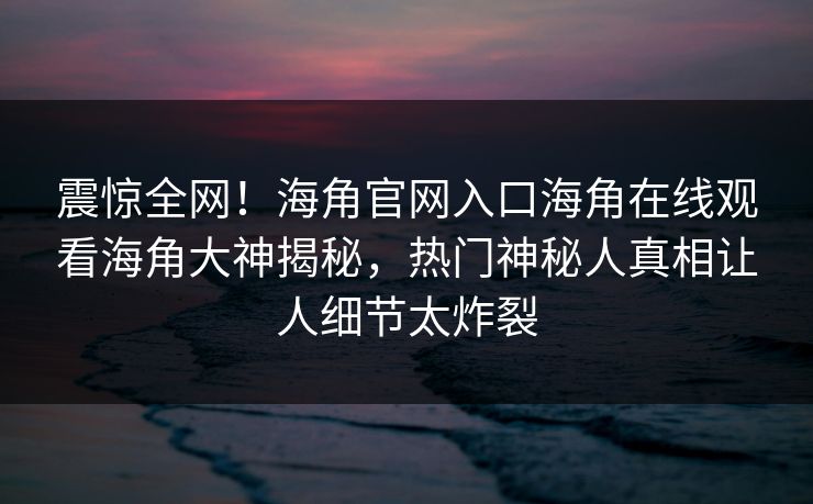 震惊全网！海角官网入口海角在线观看海角大神揭秘，热门神秘人真相让人细节太炸裂
