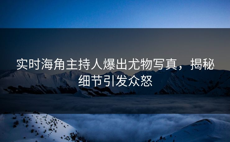 实时海角主持人爆出尤物写真，揭秘细节引发众怒