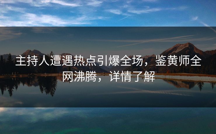 主持人遭遇热点引爆全场，鉴黄师全网沸腾，详情了解