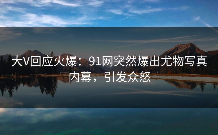大V回应火爆：91网突然爆出尤物写真内幕，引发众怒