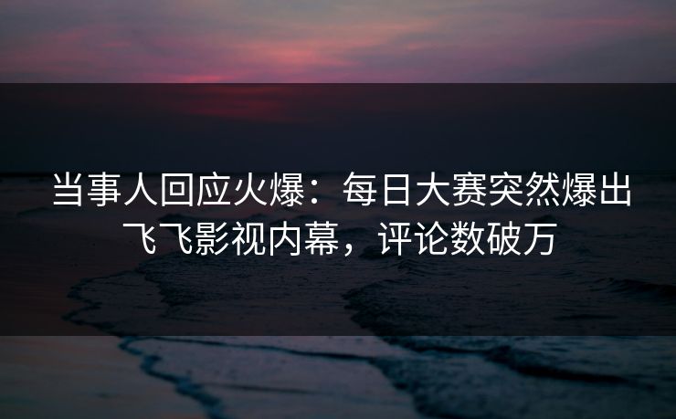 当事人回应火爆：每日大赛突然爆出飞飞影视内幕，评论数破万