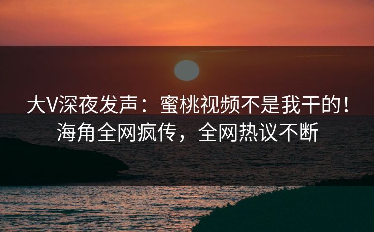 大V深夜发声：蜜桃视频不是我干的！海角全网疯传，全网热议不断