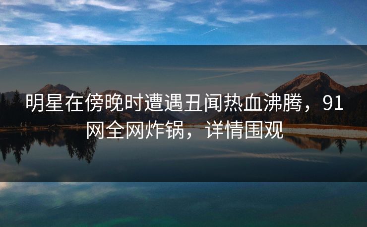 明星在傍晚时遭遇丑闻热血沸腾，91网全网炸锅，详情围观