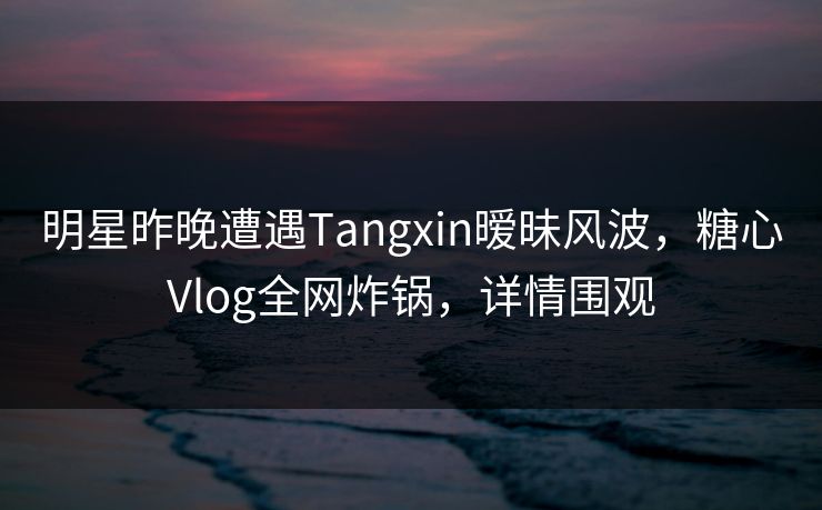 明星昨晚遭遇Tangxin暧昧风波，糖心Vlog全网炸锅，详情围观