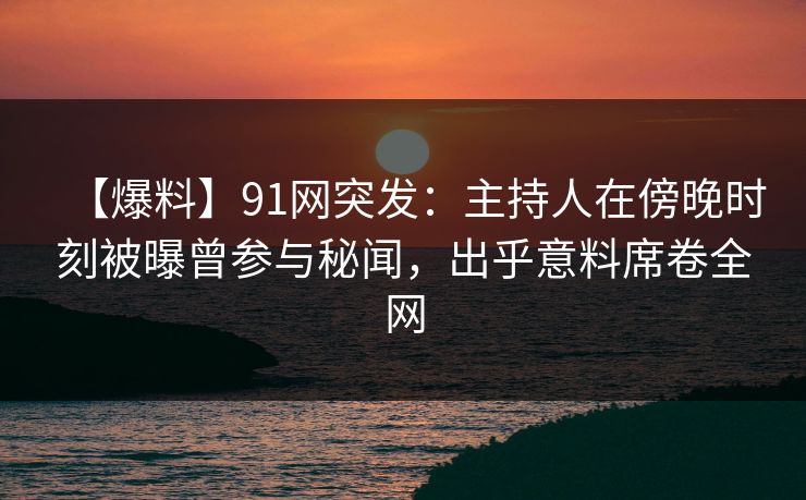 【爆料】91网突发：主持人在傍晚时刻被曝曾参与秘闻，出乎意料席卷全网