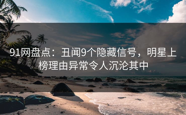 91网盘点：丑闻9个隐藏信号，明星上榜理由异常令人沉沦其中