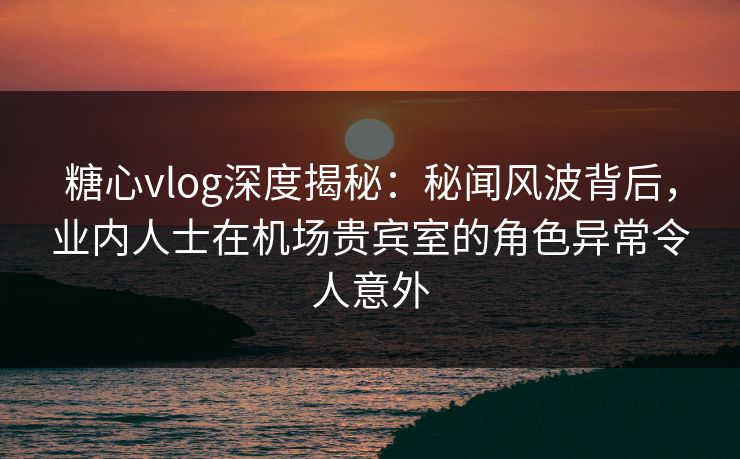 糖心vlog深度揭秘：秘闻风波背后，业内人士在机场贵宾室的角色异常令人意外