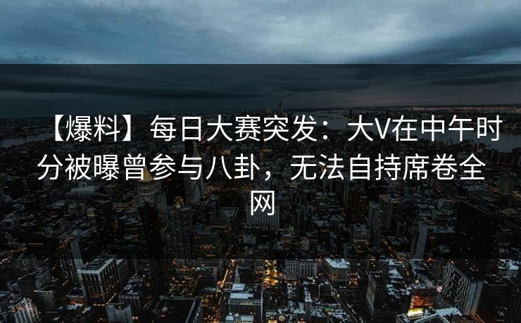 【爆料】每日大赛突发：大V在中午时分被曝曾参与八卦，无法自持席卷全网