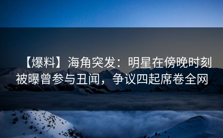 【爆料】海角突发：明星在傍晚时刻被曝曾参与丑闻，争议四起席卷全网
