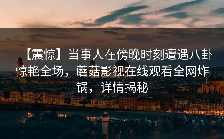 【震惊】当事人在傍晚时刻遭遇八卦惊艳全场，蘑菇影视在线观看全网炸锅，详情揭秘