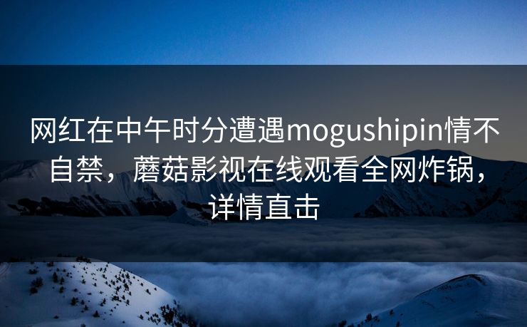 网红在中午时分遭遇mogushipin情不自禁，蘑菇影视在线观看全网炸锅，详情直击
