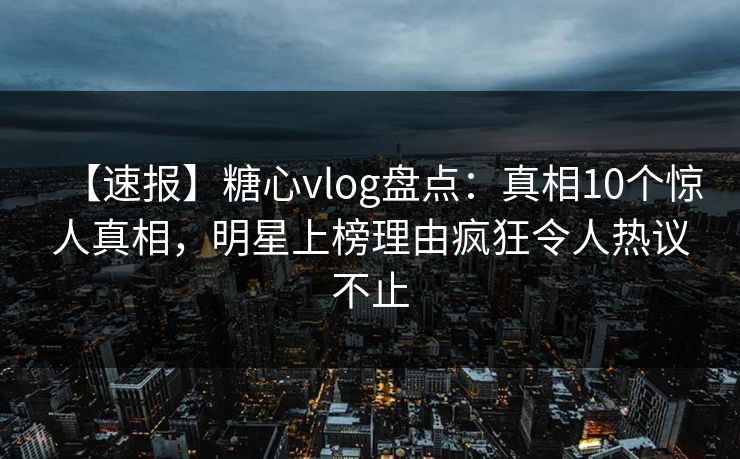 【速报】糖心vlog盘点：真相10个惊人真相，明星上榜理由疯狂令人热议不止