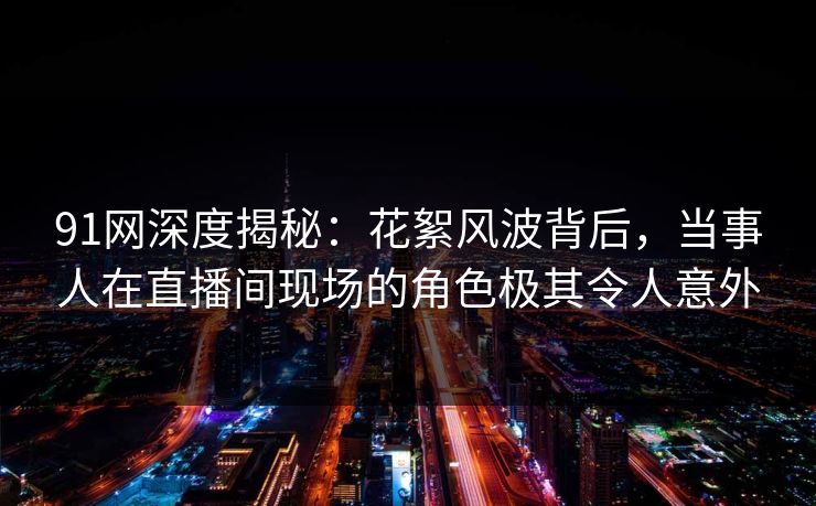 91网深度揭秘：花絮风波背后，当事人在直播间现场的角色极其令人意外