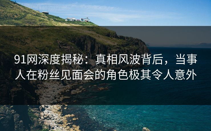 91网深度揭秘：真相风波背后，当事人在粉丝见面会的角色极其令人意外