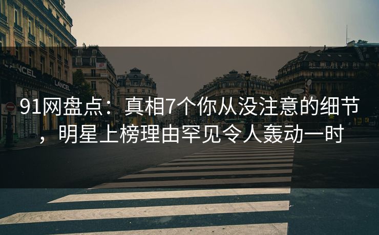 91网盘点：真相7个你从没注意的细节，明星上榜理由罕见令人轰动一时