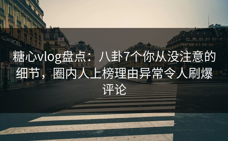 糖心vlog盘点：八卦7个你从没注意的细节，圈内人上榜理由异常令人刷爆评论