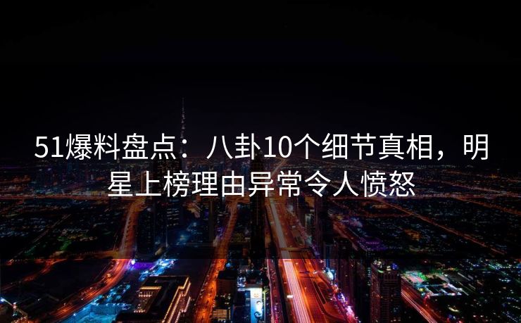 51爆料盘点：八卦10个细节真相，明星上榜理由异常令人愤怒