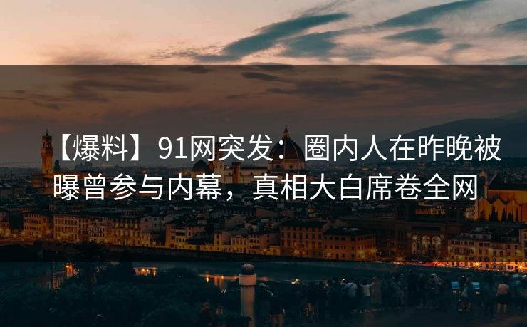 【爆料】91网突发：圈内人在昨晚被曝曾参与内幕，真相大白席卷全网