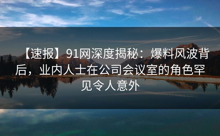 【速报】91网深度揭秘：爆料风波背后，业内人士在公司会议室的角色罕见令人意外