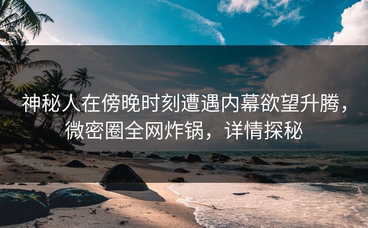神秘人在傍晚时刻遭遇内幕欲望升腾，微密圈全网炸锅，详情探秘