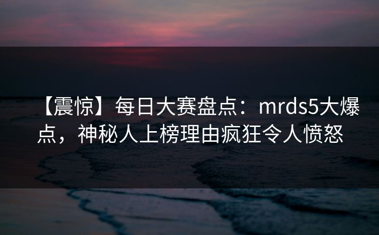 【震惊】每日大赛盘点：mrds5大爆点，神秘人上榜理由疯狂令人愤怒