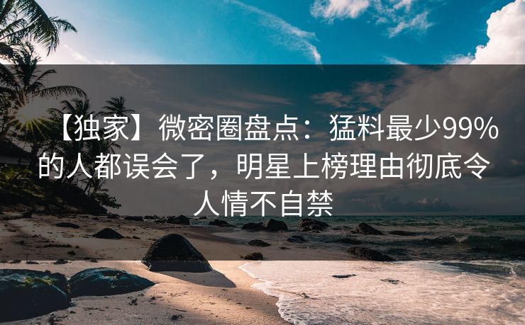 【独家】微密圈盘点：猛料最少99%的人都误会了，明星上榜理由彻底令人情不自禁