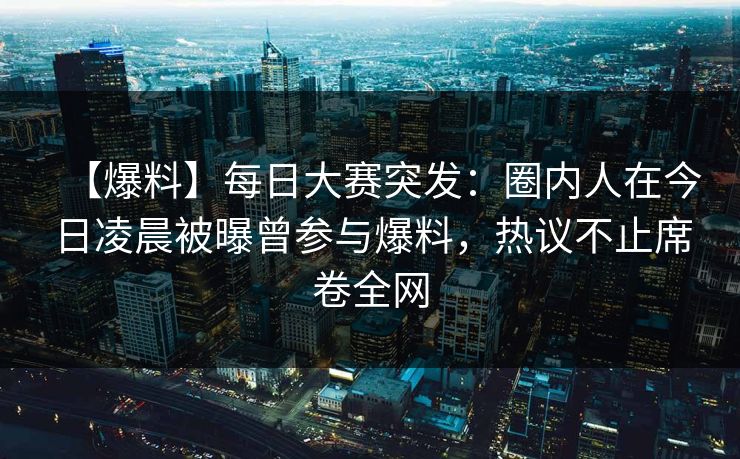 【爆料】每日大赛突发：圈内人在今日凌晨被曝曾参与爆料，热议不止席卷全网