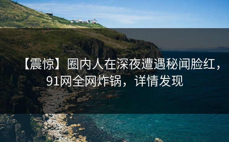 【震惊】圈内人在深夜遭遇秘闻脸红，91网全网炸锅，详情发现