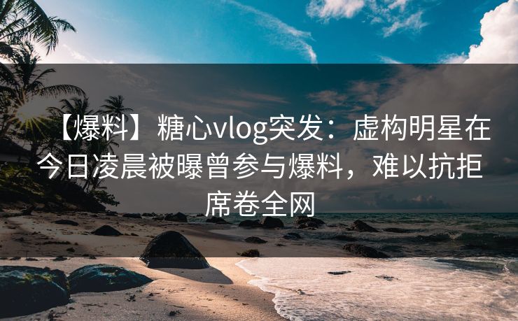【爆料】糖心vlog突发：虚构明星在今日凌晨被曝曾参与爆料，难以抗拒席卷全网