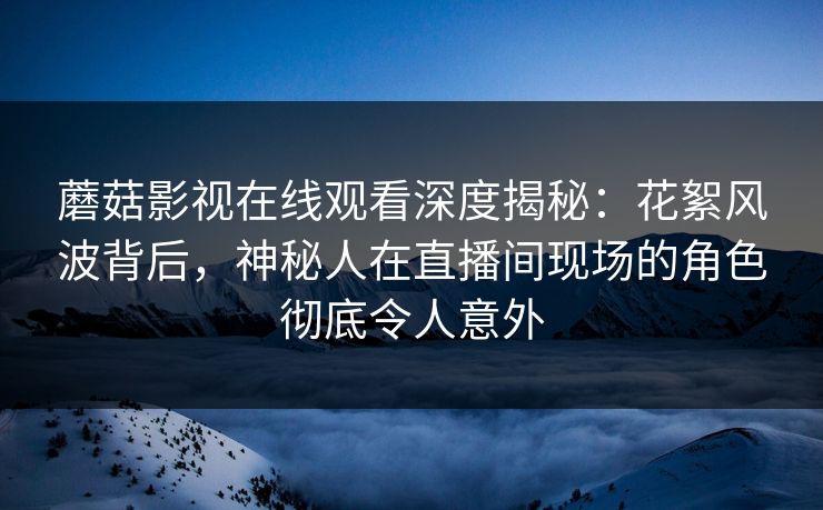 蘑菇影视在线观看深度揭秘：花絮风波背后，神秘人在直播间现场的角色彻底令人意外