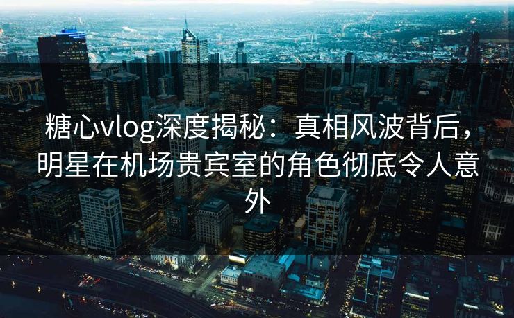 糖心vlog深度揭秘：真相风波背后，明星在机场贵宾室的角色彻底令人意外