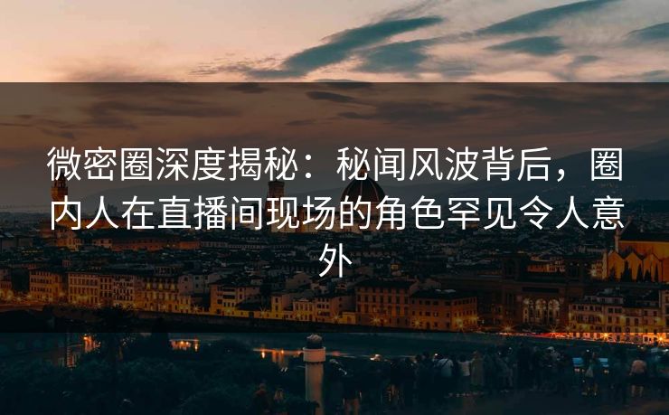 微密圈深度揭秘：秘闻风波背后，圈内人在直播间现场的角色罕见令人意外