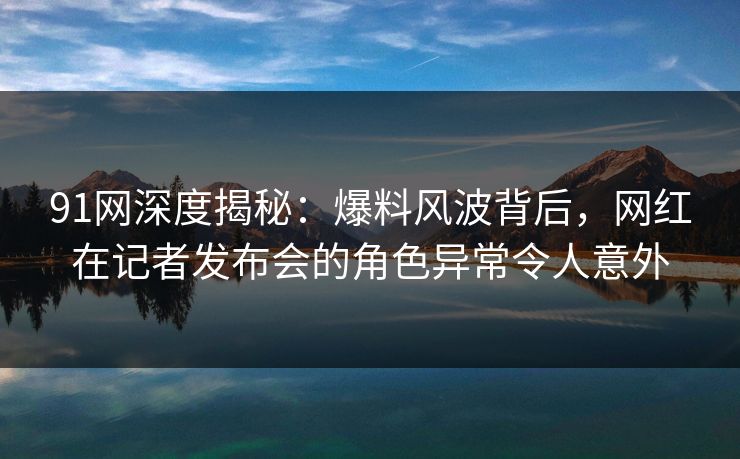 91网深度揭秘：爆料风波背后，网红在记者发布会的角色异常令人意外