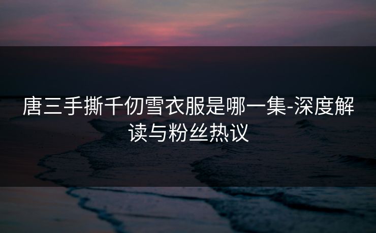 唐三手撕千仞雪衣服是哪一集-深度解读与粉丝热议