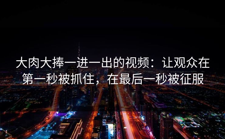 大肉大捧一进一出的视频：让观众在第一秒被抓住，在最后一秒被征服