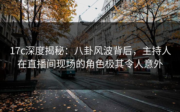 17c深度揭秘：八卦风波背后，主持人在直播间现场的角色极其令人意外