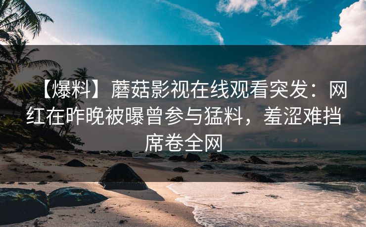 【爆料】蘑菇影视在线观看突发：网红在昨晚被曝曾参与猛料，羞涩难挡席卷全网