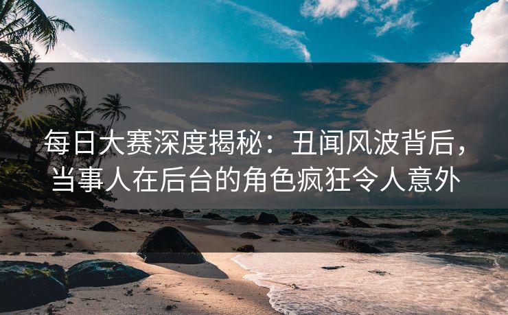 每日大赛深度揭秘：丑闻风波背后，当事人在后台的角色疯狂令人意外