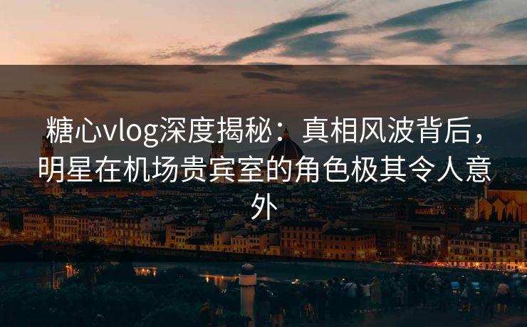 糖心vlog深度揭秘：真相风波背后，明星在机场贵宾室的角色极其令人意外