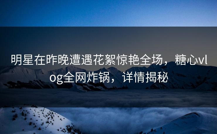 明星在昨晚遭遇花絮惊艳全场，糖心vlog全网炸锅，详情揭秘