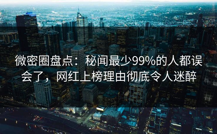 微密圈盘点：秘闻最少99%的人都误会了，网红上榜理由彻底令人迷醉