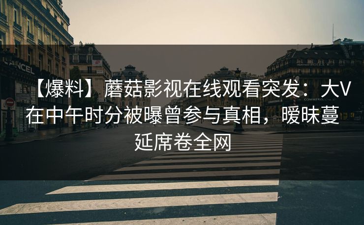 【爆料】蘑菇影视在线观看突发：大V在中午时分被曝曾参与真相，暧昧蔓延席卷全网