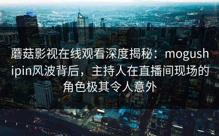 蘑菇影视在线观看深度揭秘：mogushipin风波背后，主持人在直播间现场的角色极其令人意外