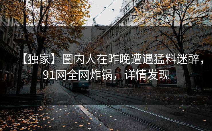 【独家】圈内人在昨晚遭遇猛料迷醉，91网全网炸锅，详情发现