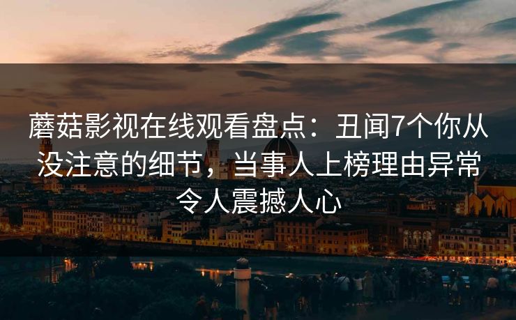 蘑菇影视在线观看盘点：丑闻7个你从没注意的细节，当事人上榜理由异常令人震撼人心