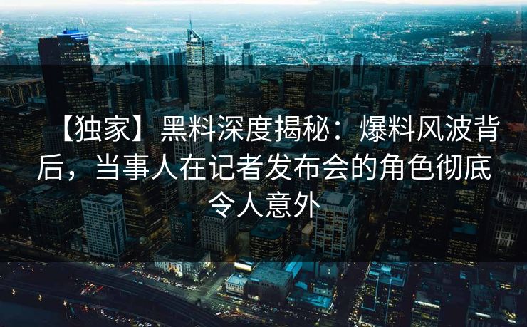 【独家】黑料深度揭秘：爆料风波背后，当事人在记者发布会的角色彻底令人意外