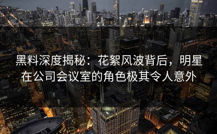 黑料深度揭秘：花絮风波背后，明星在公司会议室的角色极其令人意外