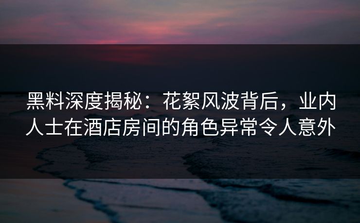 黑料深度揭秘：花絮风波背后，业内人士在酒店房间的角色异常令人意外