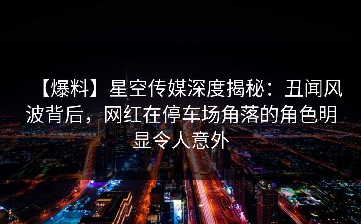 【爆料】星空传媒深度揭秘：丑闻风波背后，网红在停车场角落的角色明显令人意外